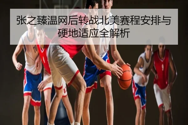 张之臻温网后转战北美赛程安排与硬地适应全解析