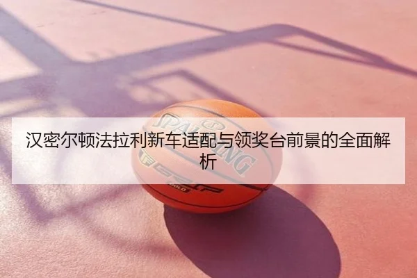 汉密尔顿法拉利新车适配与领奖台前景的全面解析
