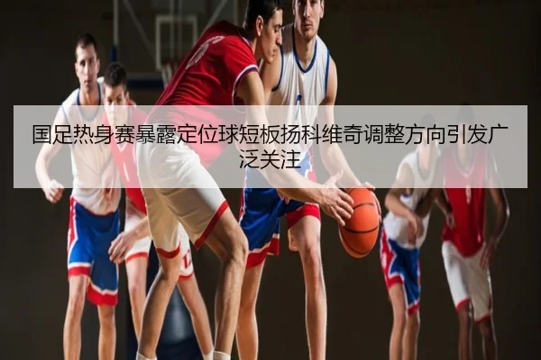 国足热身赛暴露定位球短板扬科维奇调整方向引发广泛关注