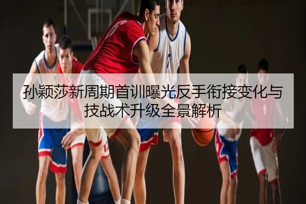 孙颖莎新周期首训曝光反手衔接变化与技战术升级全景解析