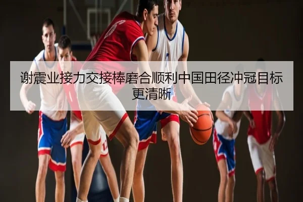 谢震业接力交接棒磨合顺利中国田径冲冠目标更清晰