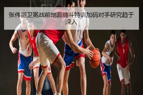 张伟丽卫冕战前地面缠斗特训加码对手研究趋于深入