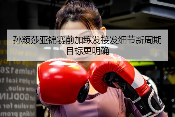 孙颖莎亚锦赛前加练发接发细节新周期目标更明确