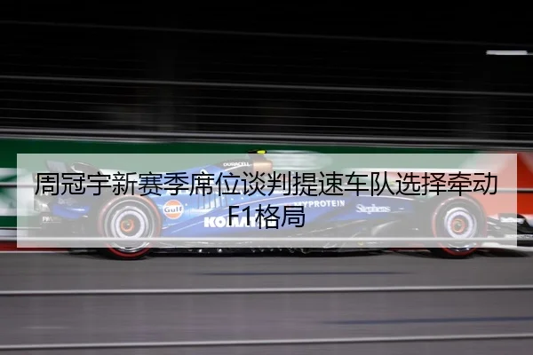 周冠宇新赛季席位谈判提速车队选择牵动F1格局