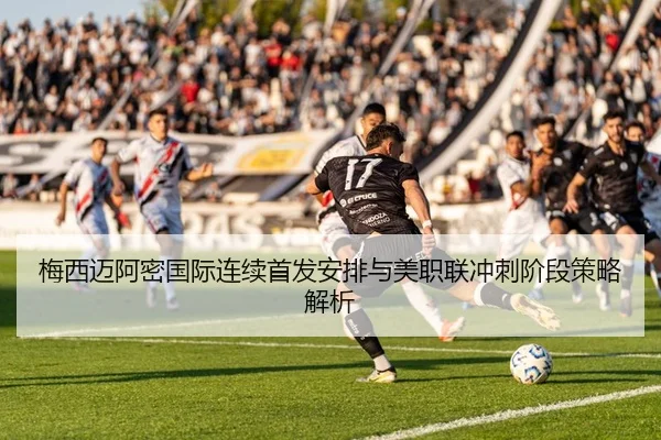 梅西迈阿密国际连续首发安排与美职联冲刺阶段策略解析