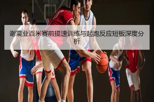 谢震业百米赛前提速训练与起跑反应短板深度分析